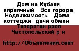 Дом на Кубани кирпичный - Все города Недвижимость » Дома, коттеджи, дачи обмен   . Татарстан респ.,Чистопольский р-н
